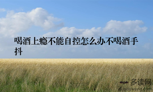 喝酒上瘾不能自控怎么办不喝酒手抖