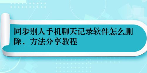 同步别人手机聊天记录软件怎么删除，方法分享教程