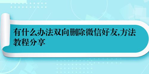 有什么办法双向删除微信好友,方法教程分享